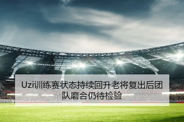 Uzi训练赛状态持续回升老将复出后团队磨合仍待检验